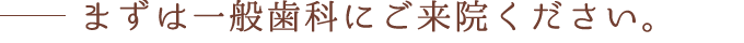 まずは一般歯科にご来院ください。